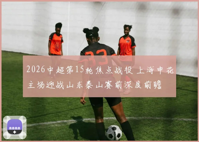 2026中超第15轮焦点战役 上海申花主场迎战山东泰山赛前深度前瞻