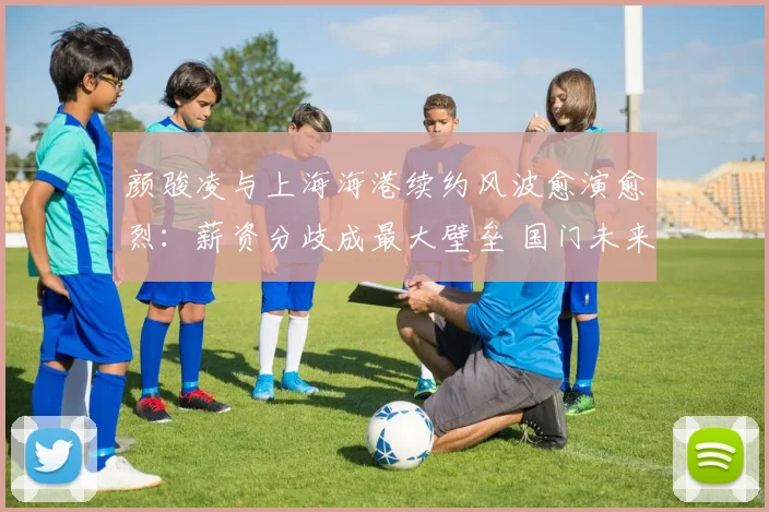 颜骏凌与上海海港续约风波愈演愈烈：薪资分歧成最大壁垒 国门未来去向引中超格局变动