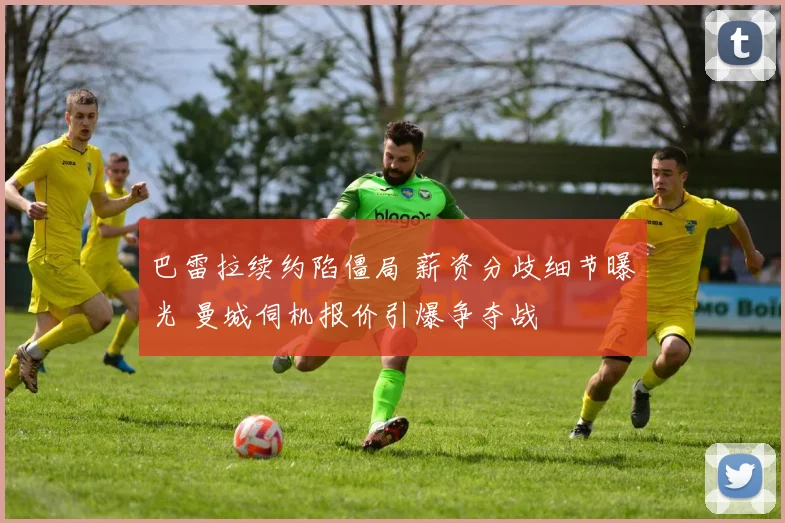 巴雷拉续约陷僵局 薪资分歧细节曝光 曼城伺机报价引爆争夺战