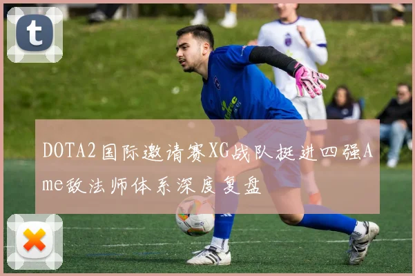 DOTA2国际邀请赛XG战队挺进四强Ame敌法师体系深度复盘