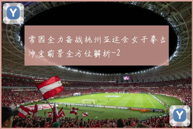 常园全力备战杭州亚运会女子拳击冲金前景全方位解析