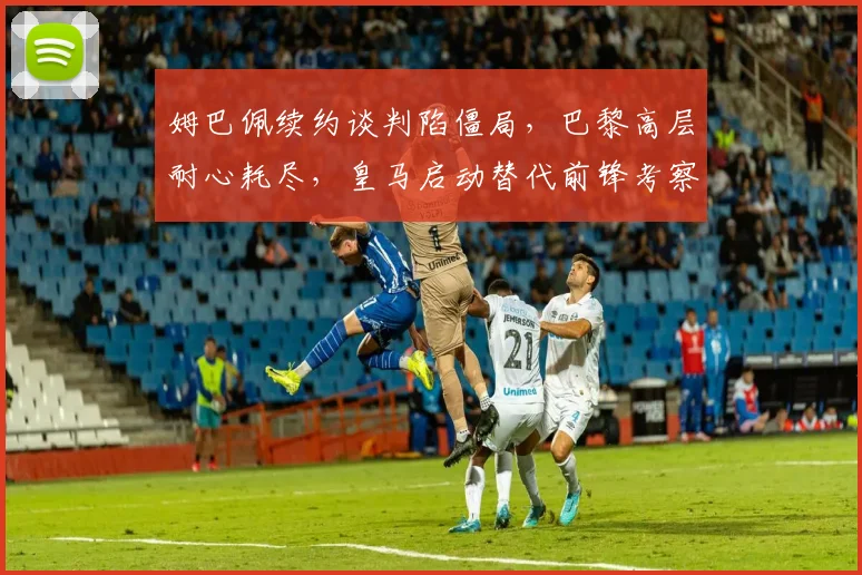 姆巴佩续约谈判陷僵局，巴黎高层耐心耗尽，皇马启动替代前锋考察计划