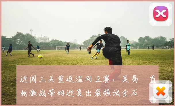 连闯三关重返温网正赛，吴易昺首轮激战蒂姆迎复出最强试金石