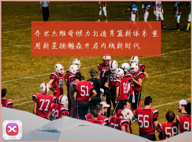 乔尔杰维奇倾力打造男篮新体系 重用新星杨瀚森开启内线新时代