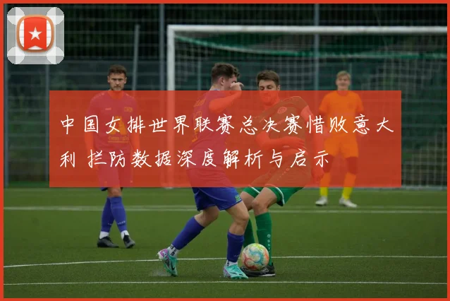 中国女排世界联赛总决赛惜败意大利 拦防数据深度解析与启示