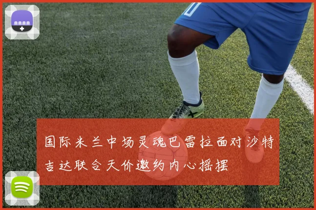 国际米兰中场灵魂巴雷拉面对沙特吉达联合天价邀约内心摇摆
