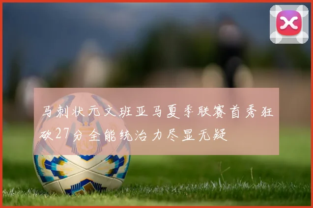 马刺状元文班亚马夏季联赛首秀狂砍27分全能统治力尽显无疑