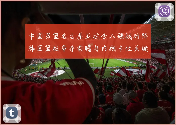中国男篮名古屋亚运会八强战对阵韩国篮板争夺前瞻与内线卡位关键