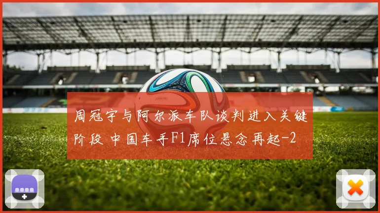 周冠宇与阿尔派车队谈判进入关键阶段 中国车手F1席位悬念再起