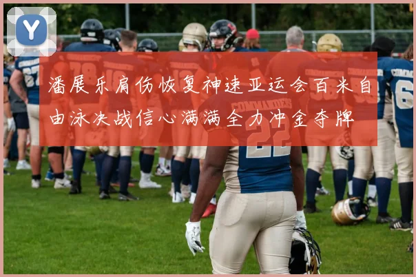 潘展乐肩伤恢复神速亚运会百米自由泳决战信心满满全力冲金夺牌