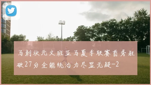 马刺状元文班亚马夏季联赛首秀狂砍27分全能统治力尽显无疑