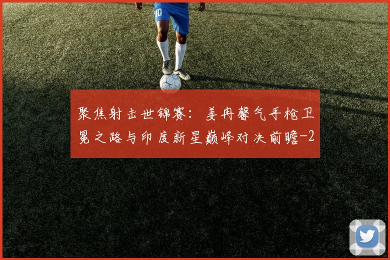 聚焦射击世锦赛:姜冉馨气手枪卫冕之路与印度新星巅峰对决前瞻