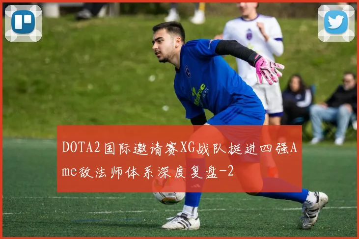 DOTA2国际邀请赛XG战队挺进四强Ame敌法师体系深度复盘
