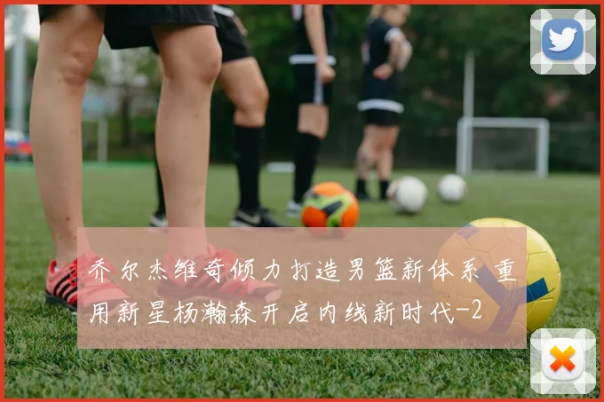 乔尔杰维奇倾力打造男篮新体系 重用新星杨瀚森开启内线新时代
