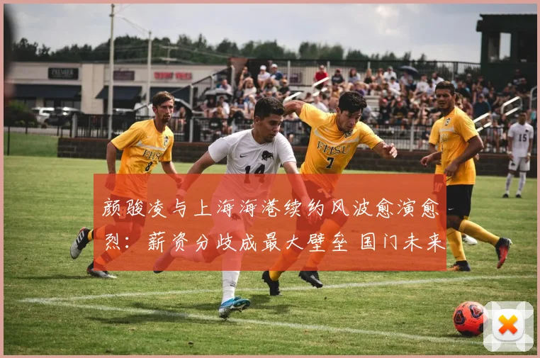 颜骏凌与上海海港续约风波愈演愈烈：薪资分歧成最大壁垒 国门未来去向引中超格局变动