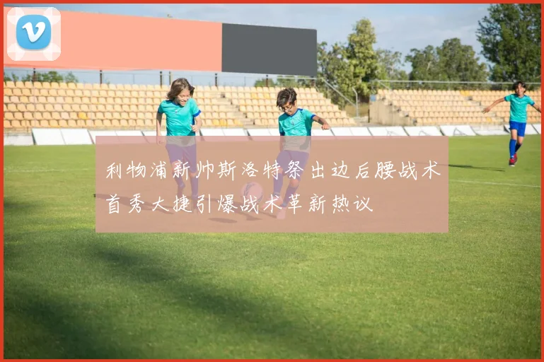 利物浦新帅斯洛特祭出边后腰战术首秀大捷引爆战术革新热议