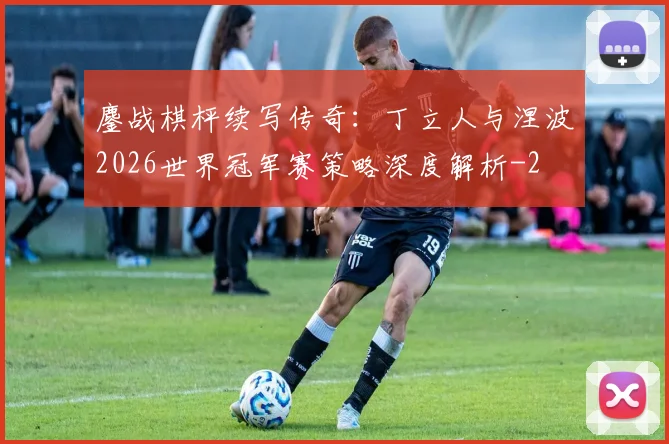 鏖战棋枰续写传奇：丁立人与涅波2026世界冠军赛策略深度解析