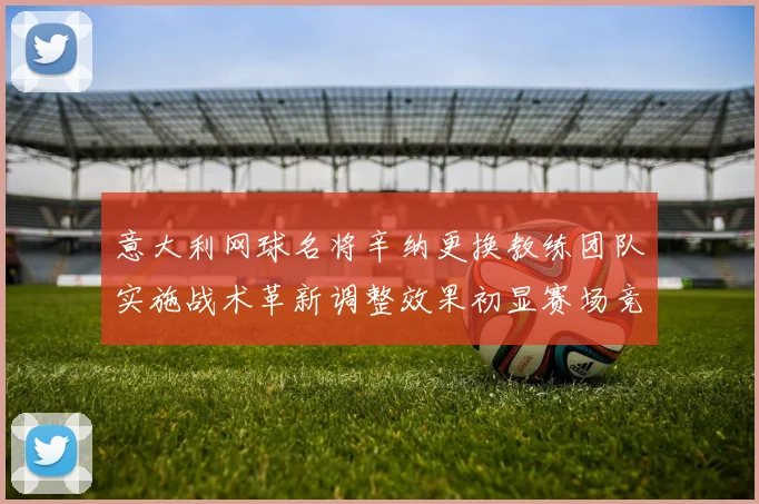 意大利网球名将辛纳更换教练团队实施战术革新调整效果初显赛场竞争力大幅提升