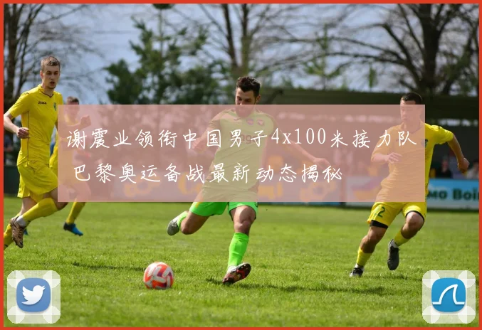 谢震业领衔中国男子4x100米接力队 巴黎奥运备战最新动态揭秘