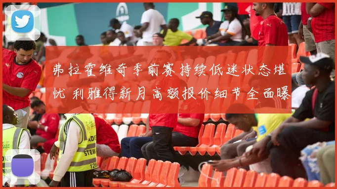 弗拉霍维奇季前赛持续低迷状态堪忧 利雅得新月高额报价细节全面曝光