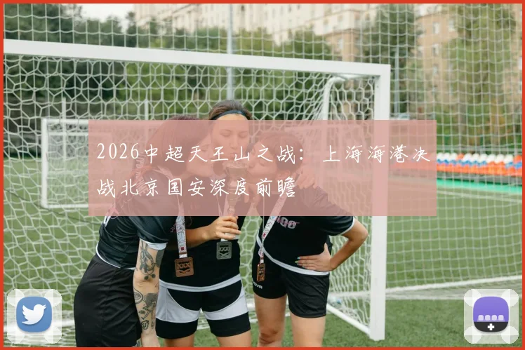 2026中超天王山之战：上海海港决战北京国安深度前瞻