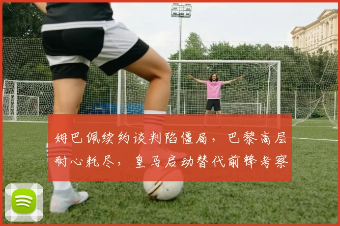 姆巴佩续约谈判陷僵局,巴黎高层耐心耗尽,皇马启动替代前锋考察计划