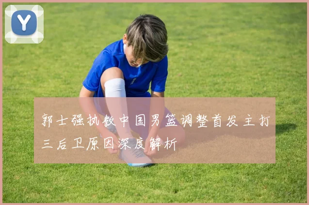 郭士强执教中国男篮调整首发主打三后卫原因深度解析