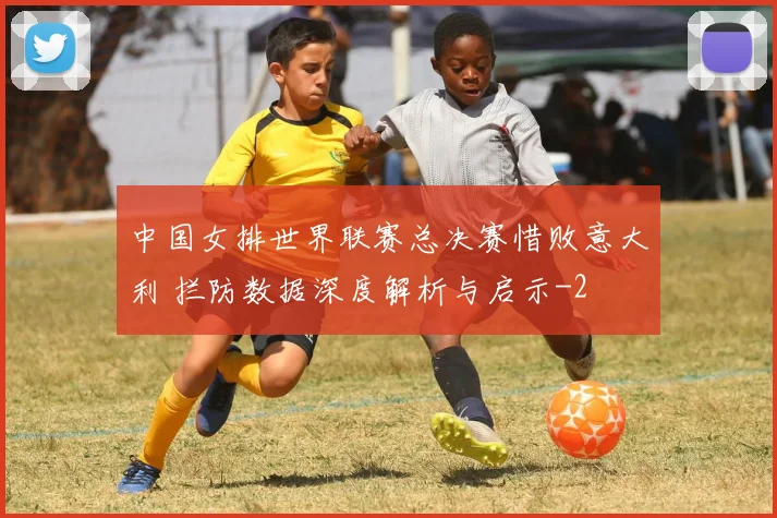 中国女排世界联赛总决赛惜败意大利 拦防数据深度解析与启示