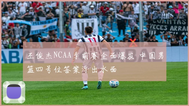 王俊杰NCAA季前赛全面爆发 中国男篮四号位答案浮出水面