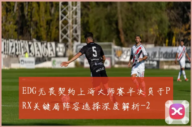 EDG无畏契约上海大师赛半决负于PRX关键局阵容选择深度解析