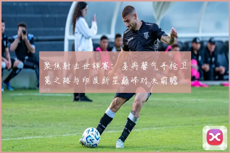 聚焦射击世锦赛：姜冉馨气手枪卫冕之路与印度新星巅峰对决前瞻