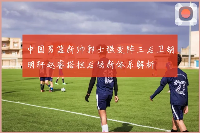 中国男篮新帅郭士强变阵三后卫胡明轩赵睿搭档后场新体系解析