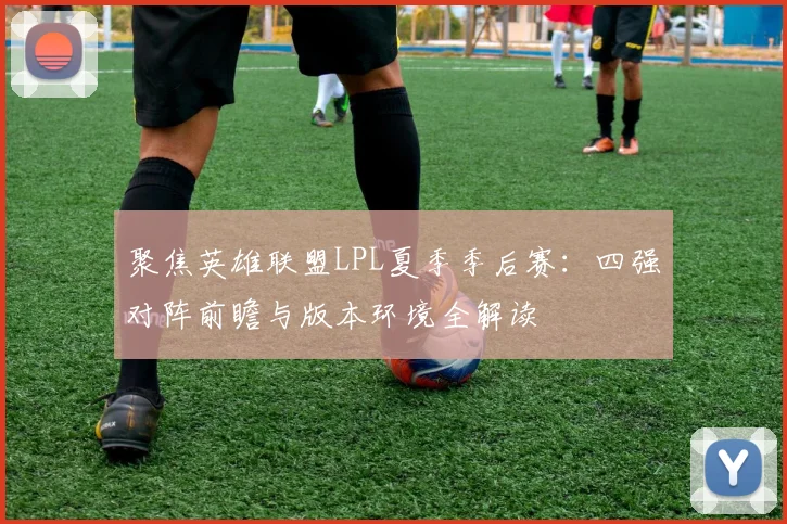 聚焦英雄联盟LPL夏季季后赛：四强对阵前瞻与版本环境全解读
