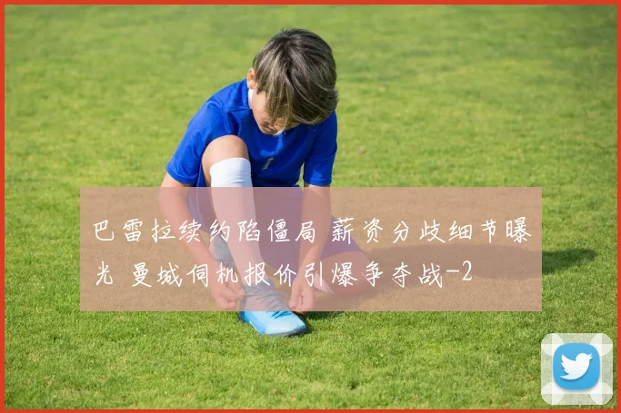 巴雷拉续约陷僵局 薪资分歧细节曝光 曼城伺机报价引爆争夺战