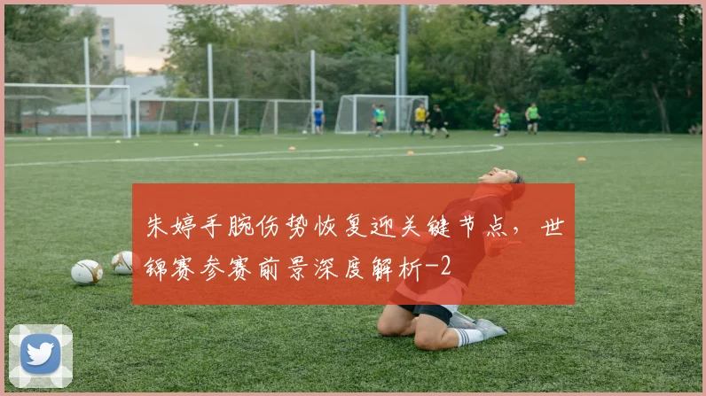 朱婷手腕伤势恢复迎关键节点,世锦赛参赛前景深度解析