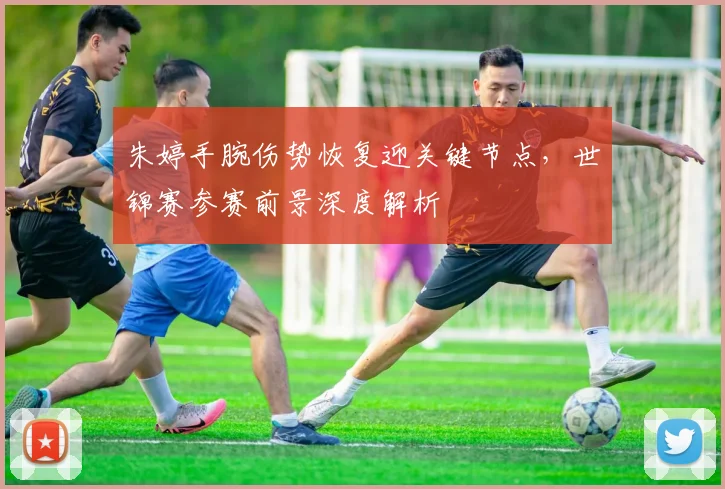 朱婷手腕伤势恢复迎关键节点，世锦赛参赛前景深度解析