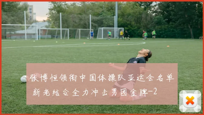 张博恒领衔中国体操队亚运会名单 新老结合全力冲击男团金牌