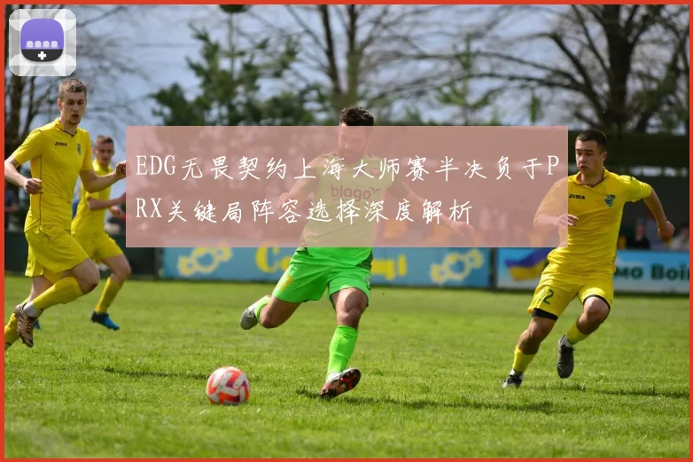 EDG无畏契约上海大师赛半决负于PRX关键局阵容选择深度解析
