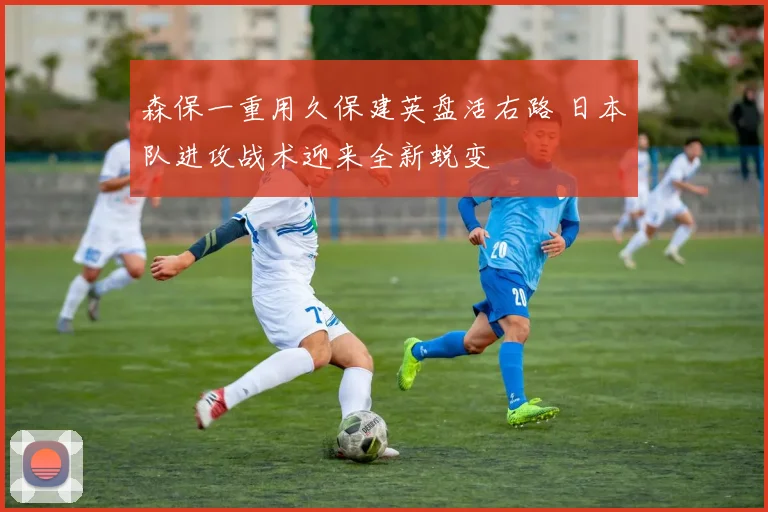 森保一重用久保建英盘活右路 日本队进攻战术迎来全新蜕变