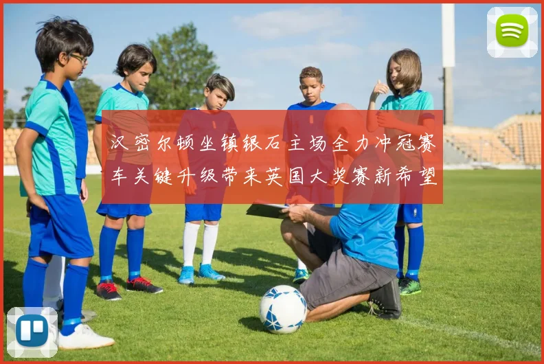 汉密尔顿坐镇银石主场全力冲冠赛车关键升级带来英国大奖赛新希望