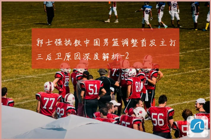 郭士强执教中国男篮调整首发主打三后卫原因深度解析