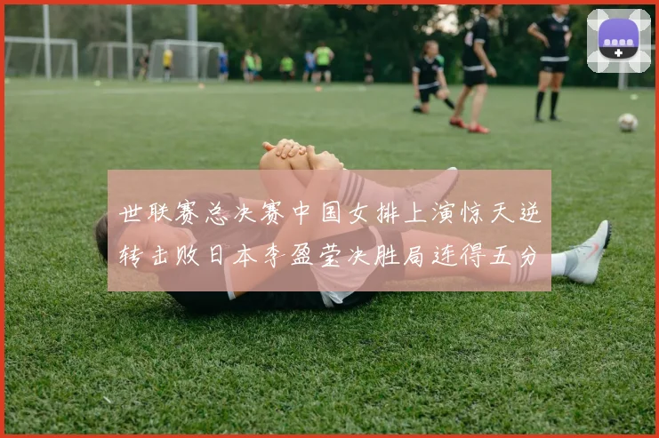 世联赛总决赛中国女排上演惊天逆转击败日本李盈莹决胜局连得五分