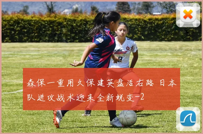 森保一重用久保建英盘活右路 日本队进攻战术迎来全新蜕变
