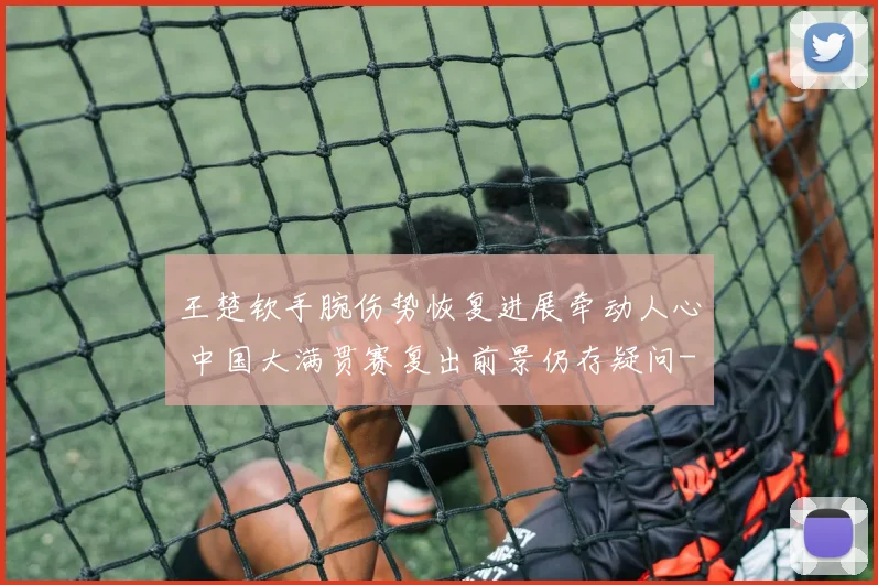 王楚钦手腕伤势恢复进展牵动人心 中国大满贯赛复出前景仍存疑问