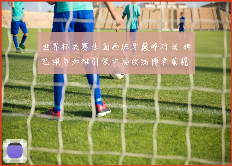 世界杯决赛法国西班牙巅峰对话 姆巴佩与加维引领中场攻防博弈前瞻